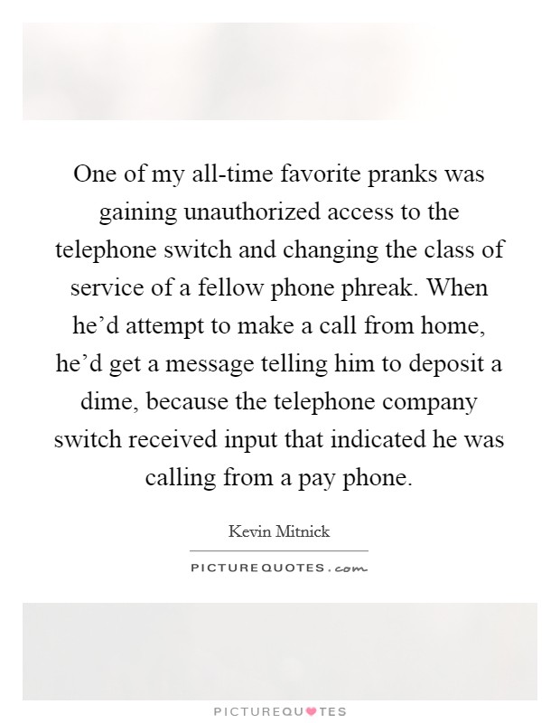 One of my all-time favorite pranks was gaining unauthorized access to the telephone switch and changing the class of service of a fellow phone phreak. When he'd attempt to make a call from home, he'd get a message telling him to deposit a dime, because the telephone company switch received input that indicated he was calling from a pay phone. Picture Quote #1