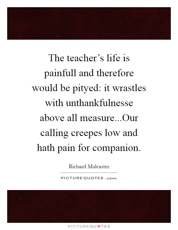 The teacher’s life is painfull and therefore would be pityed: it wrastles with unthankfulnesse above all measure...Our calling creepes low and hath pain for companion Picture Quote #1