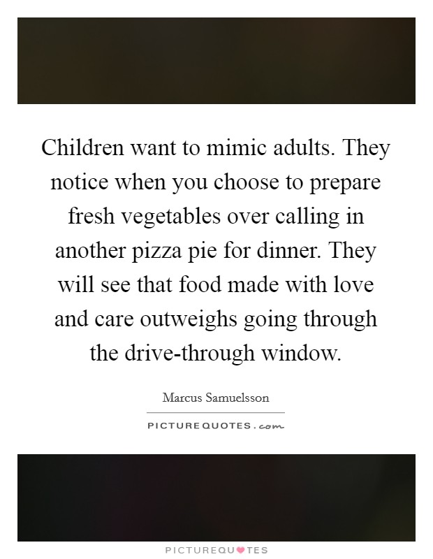 Children want to mimic adults. They notice when you choose to prepare fresh vegetables over calling in another pizza pie for dinner. They will see that food made with love and care outweighs going through the drive-through window Picture Quote #1
