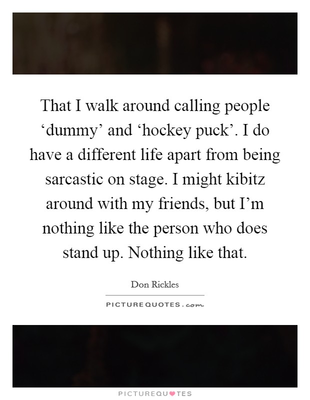 That I walk around calling people ‘dummy’ and ‘hockey puck’. I do have a different life apart from being sarcastic on stage. I might kibitz around with my friends, but I’m nothing like the person who does stand up. Nothing like that Picture Quote #1