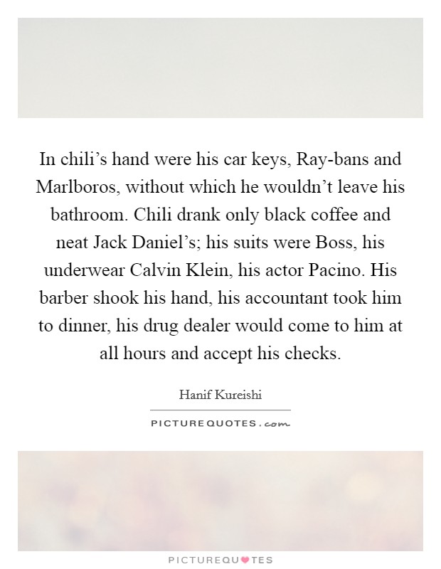 In chili’s hand were his car keys, Ray-bans and Marlboros, without which he wouldn’t leave his bathroom. Chili drank only black coffee and neat Jack Daniel’s; his suits were Boss, his underwear Calvin Klein, his actor Pacino. His barber shook his hand, his accountant took him to dinner, his drug dealer would come to him at all hours and accept his checks Picture Quote #1