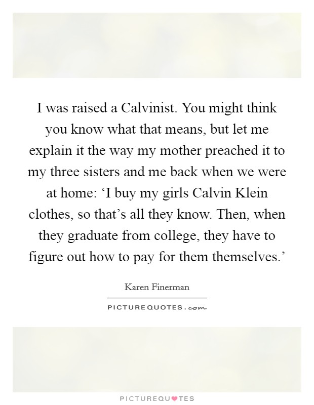 I was raised a Calvinist. You might think you know what that means, but let me explain it the way my mother preached it to my three sisters and me back when we were at home: ‘I buy my girls Calvin Klein clothes, so that’s all they know. Then, when they graduate from college, they have to figure out how to pay for them themselves.’ Picture Quote #1