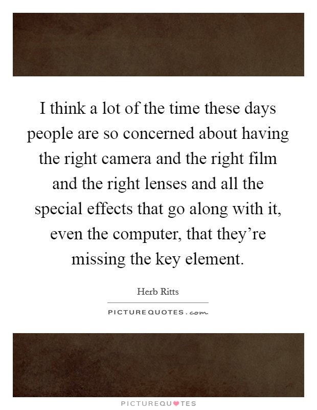 I think a lot of the time these days people are so concerned about having the right camera and the right film and the right lenses and all the special effects that go along with it, even the computer, that they’re missing the key element Picture Quote #1