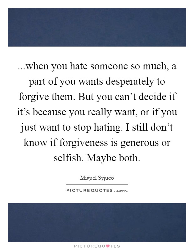 ...when you hate someone so much, a part of you wants desperately to forgive them. But you can’t decide if it’s because you really want, or if you just want to stop hating. I still don’t know if forgiveness is generous or selfish. Maybe both Picture Quote #1