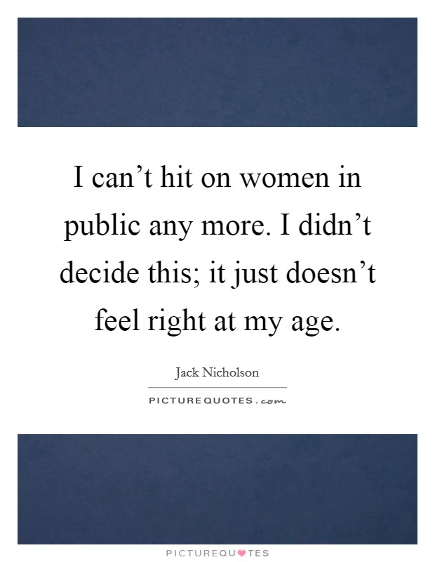 I can’t hit on women in public any more. I didn’t decide this; it just doesn’t feel right at my age Picture Quote #1
