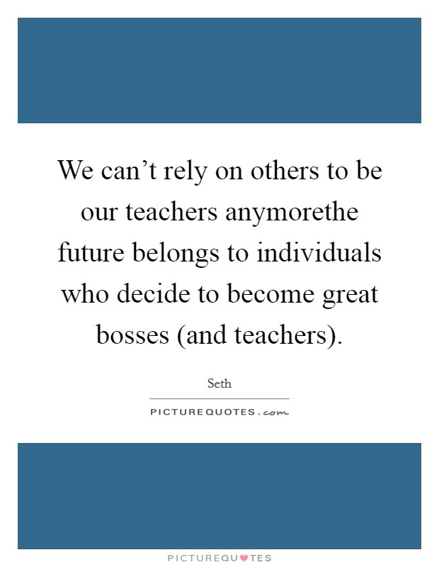 We can’t rely on others to be our teachers anymorethe future belongs to individuals who decide to become great bosses (and teachers) Picture Quote #1