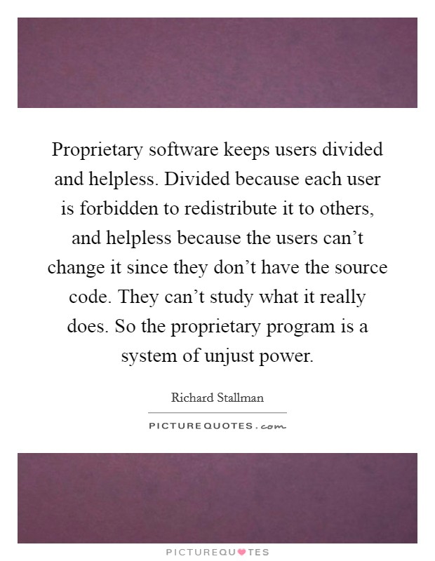 Proprietary software keeps users divided and helpless. Divided because each user is forbidden to redistribute it to others, and helpless because the users can’t change it since they don’t have the source code. They can’t study what it really does. So the proprietary program is a system of unjust power Picture Quote #1