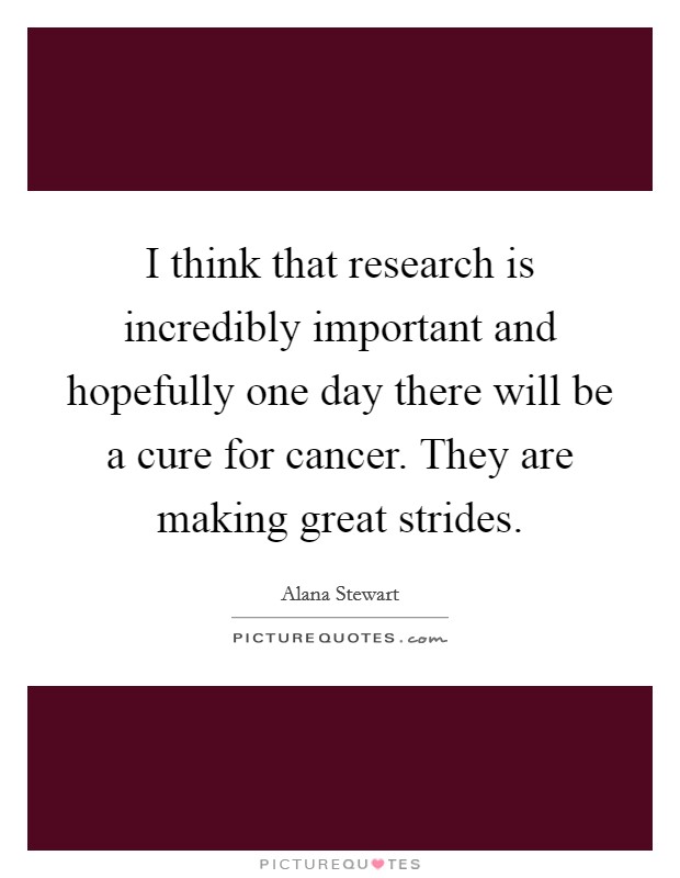 I think that research is incredibly important and hopefully one day there will be a cure for cancer. They are making great strides Picture Quote #1