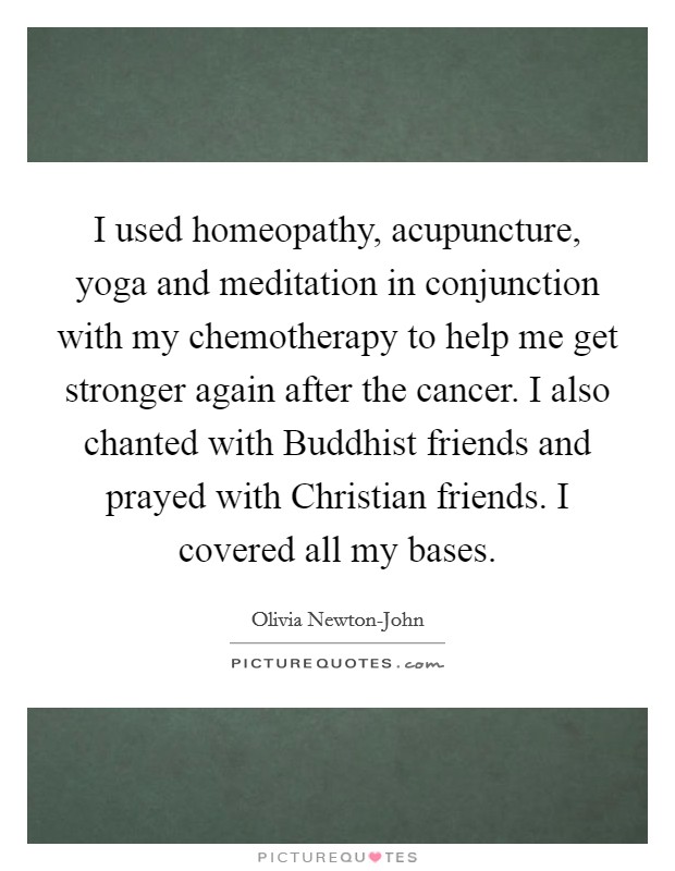 I used homeopathy, acupuncture, yoga and meditation in conjunction with my chemotherapy to help me get stronger again after the cancer. I also chanted with Buddhist friends and prayed with Christian friends. I covered all my bases Picture Quote #1