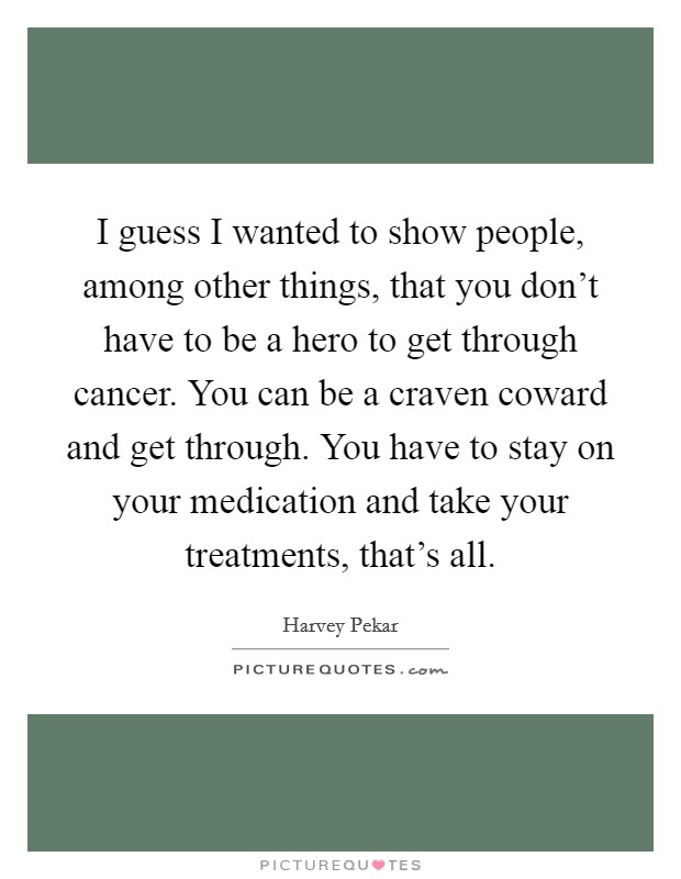 I guess I wanted to show people, among other things, that you don’t have to be a hero to get through cancer. You can be a craven coward and get through. You have to stay on your medication and take your treatments, that’s all Picture Quote #1