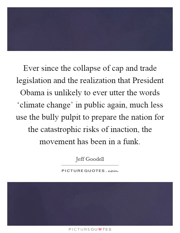 Ever since the collapse of cap and trade legislation and the realization that President Obama is unlikely to ever utter the words ‘climate change’ in public again, much less use the bully pulpit to prepare the nation for the catastrophic risks of inaction, the movement has been in a funk Picture Quote #1