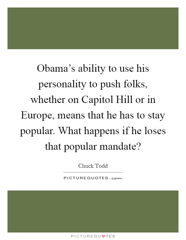 Obama’s ability to use his personality to push folks, whether on Capitol Hill or in Europe, means that he has to stay popular. What happens if he loses that popular mandate? Picture Quote #1