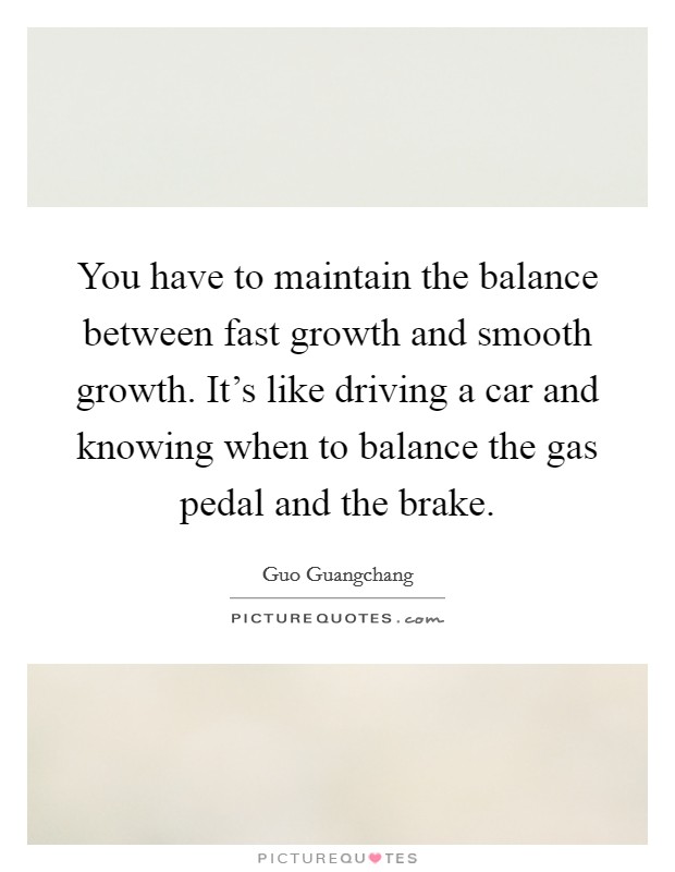 You have to maintain the balance between fast growth and smooth growth. It’s like driving a car and knowing when to balance the gas pedal and the brake Picture Quote #1