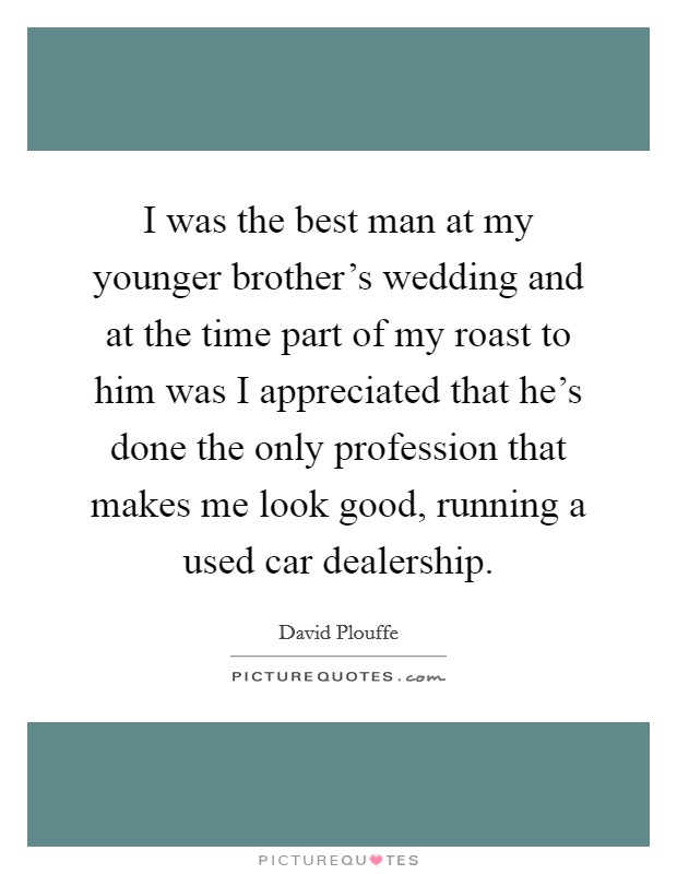 I was the best man at my younger brother's wedding and at the time part of my roast to him was I appreciated that he's done the only profession that makes me look good, running a used car dealership. Picture Quote #1