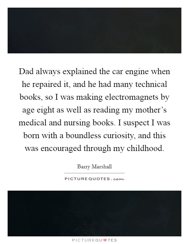 Dad always explained the car engine when he repaired it, and he had many technical books, so I was making electromagnets by age eight as well as reading my mother’s medical and nursing books. I suspect I was born with a boundless curiosity, and this was encouraged through my childhood Picture Quote #1