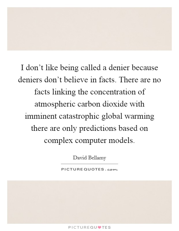 I don't like being called a denier because deniers don't believe in facts. There are no facts linking the concentration of atmospheric carbon dioxide with imminent catastrophic global warming there are only predictions based on complex computer models. Picture Quote #1