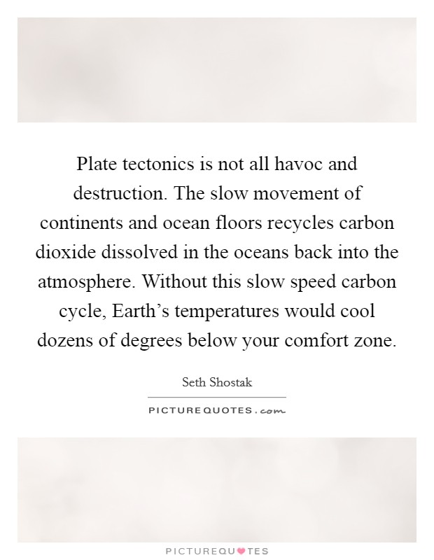 Plate tectonics is not all havoc and destruction. The slow movement of continents and ocean floors recycles carbon dioxide dissolved in the oceans back into the atmosphere. Without this slow speed carbon cycle, Earth’s temperatures would cool dozens of degrees below your comfort zone Picture Quote #1