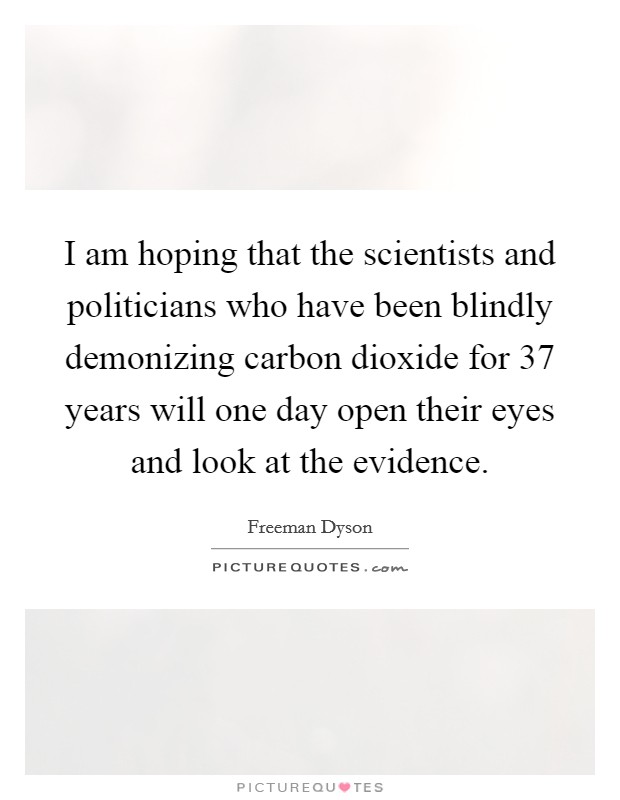 I am hoping that the scientists and politicians who have been blindly demonizing carbon dioxide for 37 years will one day open their eyes and look at the evidence Picture Quote #1