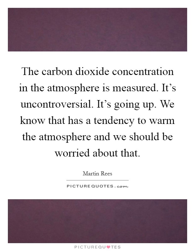 The carbon dioxide concentration in the atmosphere is measured. It’s uncontroversial. It’s going up. We know that has a tendency to warm the atmosphere and we should be worried about that Picture Quote #1