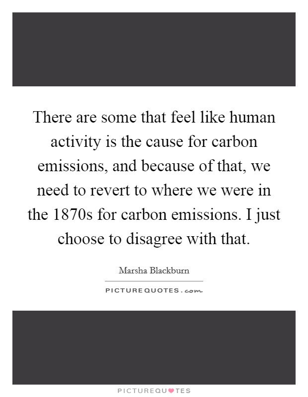 There are some that feel like human activity is the cause for carbon emissions, and because of that, we need to revert to where we were in the 1870s for carbon emissions. I just choose to disagree with that Picture Quote #1