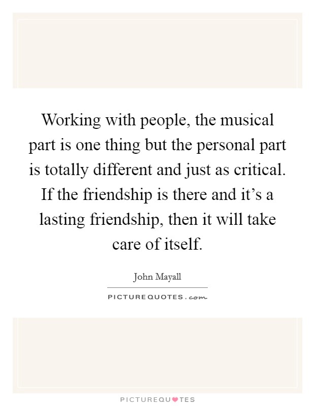 Working with people, the musical part is one thing but the personal part is totally different and just as critical. If the friendship is there and it's a lasting friendship, then it will take care of itself. Picture Quote #1