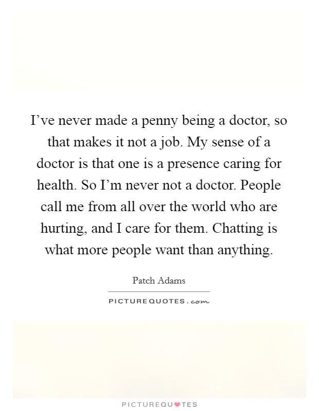 I've never made a penny being a doctor, so that makes it not a job. My sense of a doctor is that one is a presence caring for health. So I'm never not a doctor. People call me from all over the world who are hurting, and I care for them. Chatting is what more people want than anything. Picture Quote #1