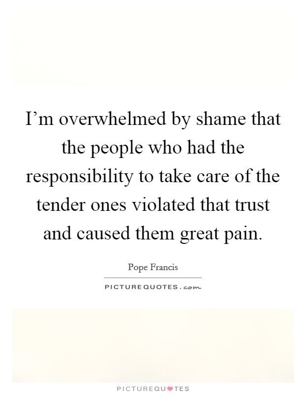 I’m overwhelmed by shame that the people who had the responsibility to take care of the tender ones violated that trust and caused them great pain Picture Quote #1