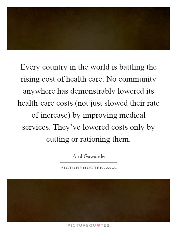 Every country in the world is battling the rising cost of health care. No community anywhere has demonstrably lowered its health-care costs (not just slowed their rate of increase) by improving medical services. They’ve lowered costs only by cutting or rationing them Picture Quote #1