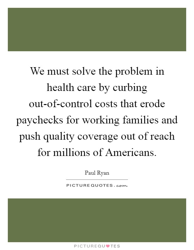 We must solve the problem in health care by curbing out-of-control costs that erode paychecks for working families and push quality coverage out of reach for millions of Americans. Picture Quote #1
