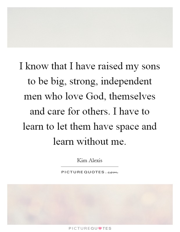 I know that I have raised my sons to be big, strong, independent men who love God, themselves and care for others. I have to learn to let them have space and learn without me Picture Quote #1