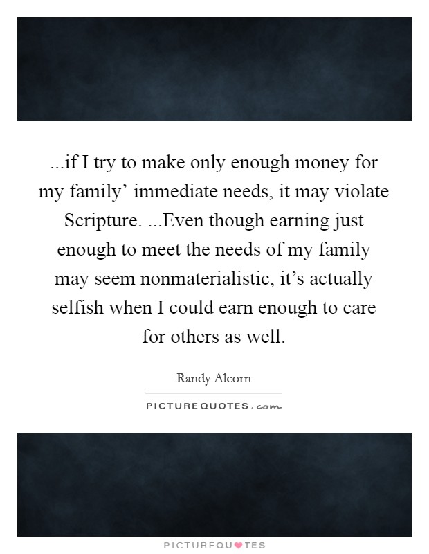 ...if I try to make only enough money for my family’ immediate needs, it may violate Scripture. ...Even though earning just enough to meet the needs of my family may seem nonmaterialistic, it’s actually selfish when I could earn enough to care for others as well Picture Quote #1