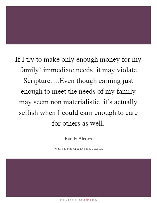 If I try to make only enough money for my family’ immediate needs, it may violate Scripture. ...Even though earning just enough to meet the needs of my family may seem non materialistic, it’s actually selfish when I could earn enough to care for others as well Picture Quote #1
