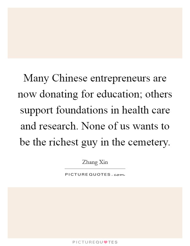Many Chinese entrepreneurs are now donating for education; others support foundations in health care and research. None of us wants to be the richest guy in the cemetery Picture Quote #1