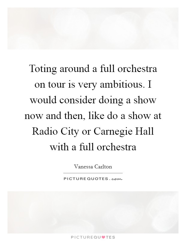 Toting around a full orchestra on tour is very ambitious. I would consider doing a show now and then, like do a show at Radio City or Carnegie Hall with a full orchestra Picture Quote #1