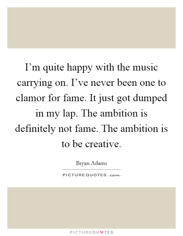I’m quite happy with the music carrying on. I’ve never been one to clamor for fame. It just got dumped in my lap. The ambition is definitely not fame. The ambition is to be creative Picture Quote #1