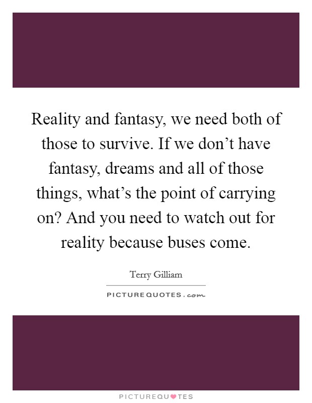 Reality and fantasy, we need both of those to survive. If we don’t have fantasy, dreams and all of those things, what’s the point of carrying on? And you need to watch out for reality because buses come Picture Quote #1