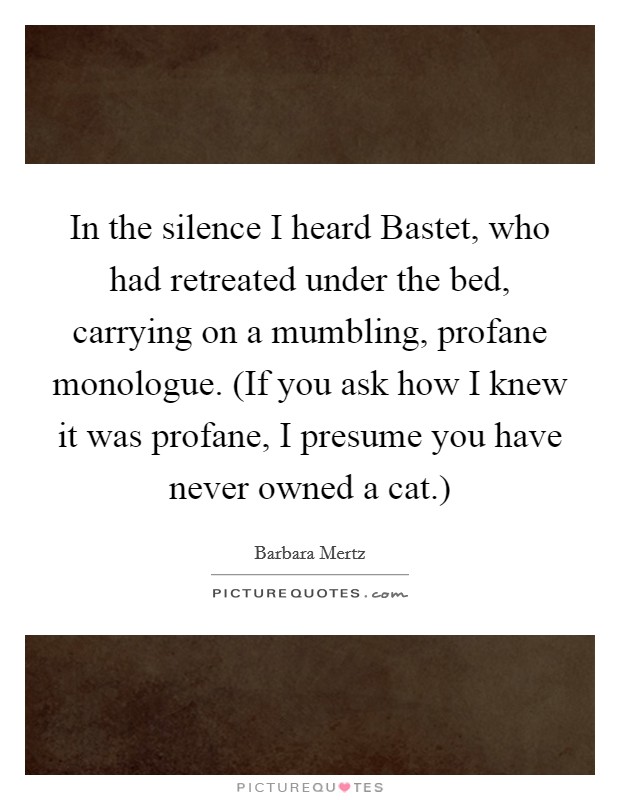 In the silence I heard Bastet, who had retreated under the bed, carrying on a mumbling, profane monologue. (If you ask how I knew it was profane, I presume you have never owned a cat.) Picture Quote #1