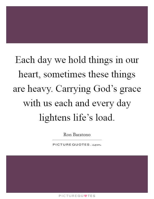 Each day we hold things in our heart, sometimes these things are heavy. Carrying God’s grace with us each and every day lightens life’s load Picture Quote #1