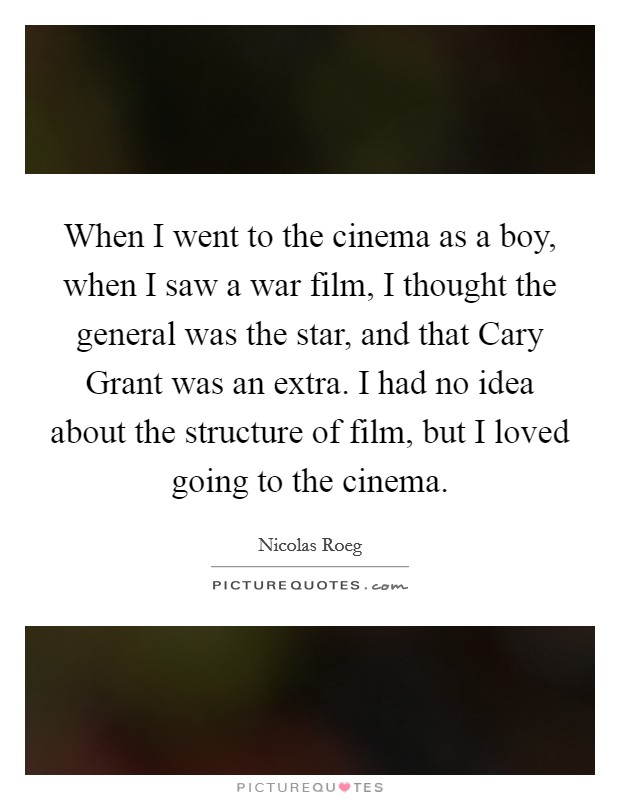 When I went to the cinema as a boy, when I saw a war film, I thought the general was the star, and that Cary Grant was an extra. I had no idea about the structure of film, but I loved going to the cinema Picture Quote #1