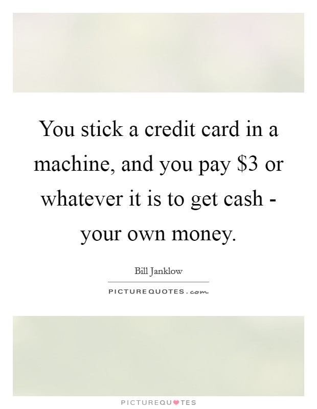 You stick a credit card in a machine, and you pay $3 or whatever it is to get cash - your own money. Picture Quote #1