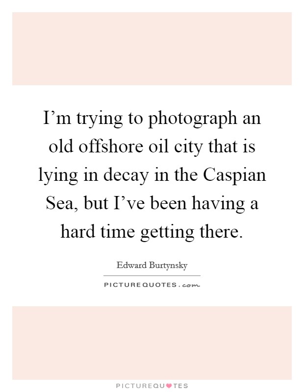 I’m trying to photograph an old offshore oil city that is lying in decay in the Caspian Sea, but I’ve been having a hard time getting there Picture Quote #1