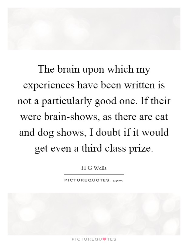 The brain upon which my experiences have been written is not a particularly good one. If their were brain-shows, as there are cat and dog shows, I doubt if it would get even a third class prize Picture Quote #1