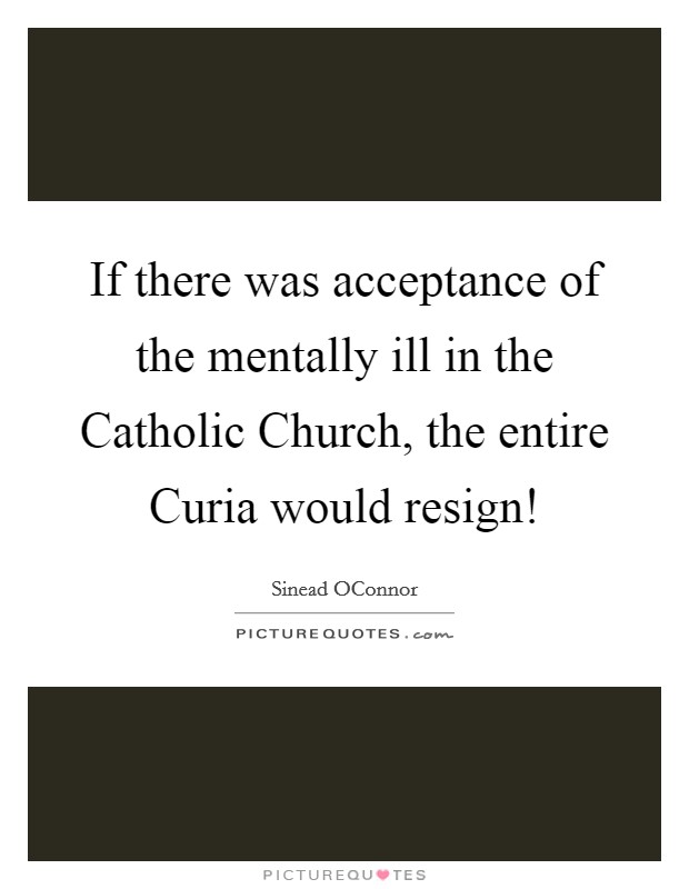 If there was acceptance of the mentally ill in the Catholic Church, the entire Curia would resign! Picture Quote #1