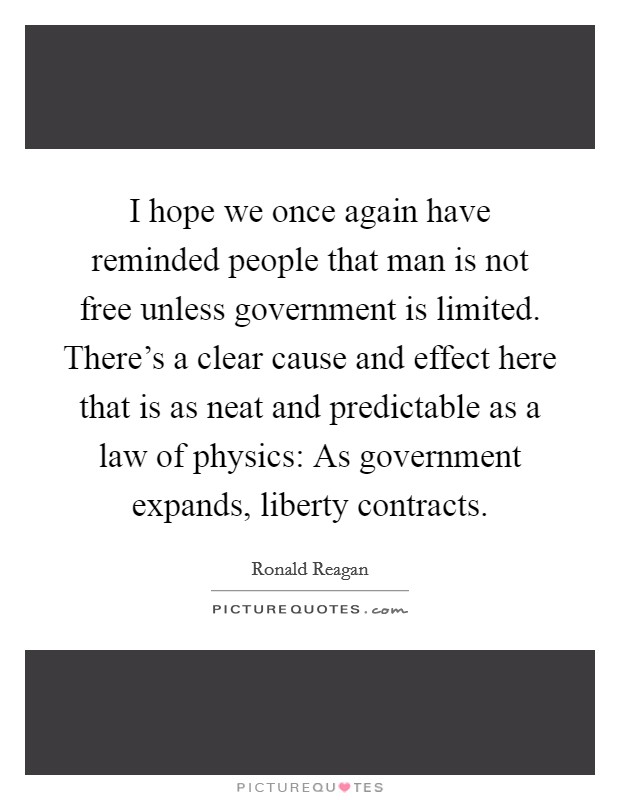 I hope we once again have reminded people that man is not free unless government is limited. There’s a clear cause and effect here that is as neat and predictable as a law of physics: As government expands, liberty contracts Picture Quote #1