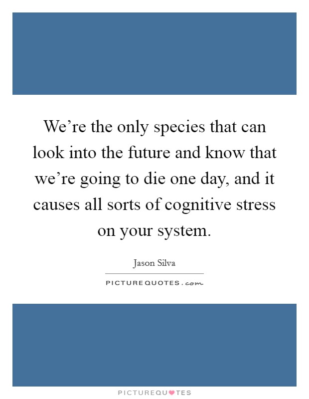 We’re the only species that can look into the future and know that we’re going to die one day, and it causes all sorts of cognitive stress on your system Picture Quote #1