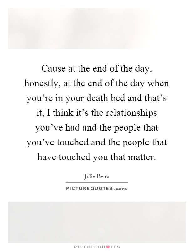 Cause at the end of the day, honestly, at the end of the day when you’re in your death bed and that’s it, I think it’s the relationships you’ve had and the people that you’ve touched and the people that have touched you that matter Picture Quote #1
