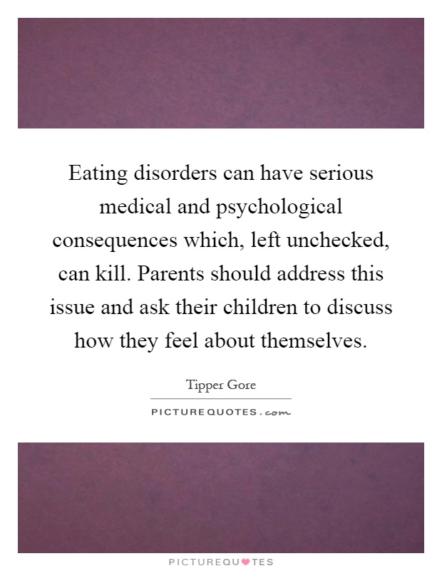 Eating disorders can have serious medical and psychological consequences which, left unchecked, can kill. Parents should address this issue and ask their children to discuss how they feel about themselves Picture Quote #1
