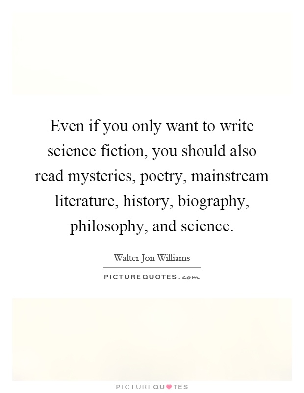 Even if you only want to write science fiction, you should also read mysteries, poetry, mainstream literature, history, biography, philosophy, and science Picture Quote #1