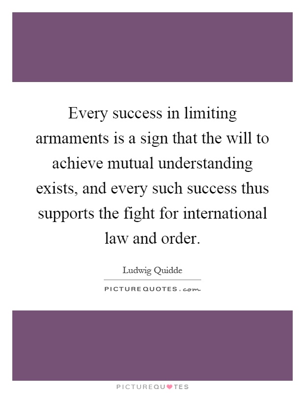 Every success in limiting armaments is a sign that the will to achieve mutual understanding exists, and every such success thus supports the fight for international law and order Picture Quote #1