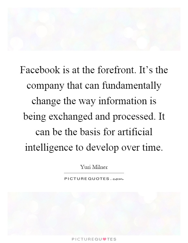 Facebook is at the forefront. It’s the company that can fundamentally change the way information is being exchanged and processed. It can be the basis for artificial intelligence to develop over time Picture Quote #1